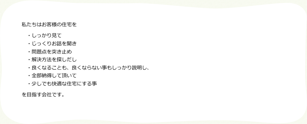 私たちはお客様の住宅を
・しっかり見て
・じっくりお話を聞き
・問題点を突き止め
・解決方法を探しだし
・良くなることも、良くならない事もしっかり説明し、
・全部納得して頂いて
・少しでも快適な住宅にする事
を目指す会社です。